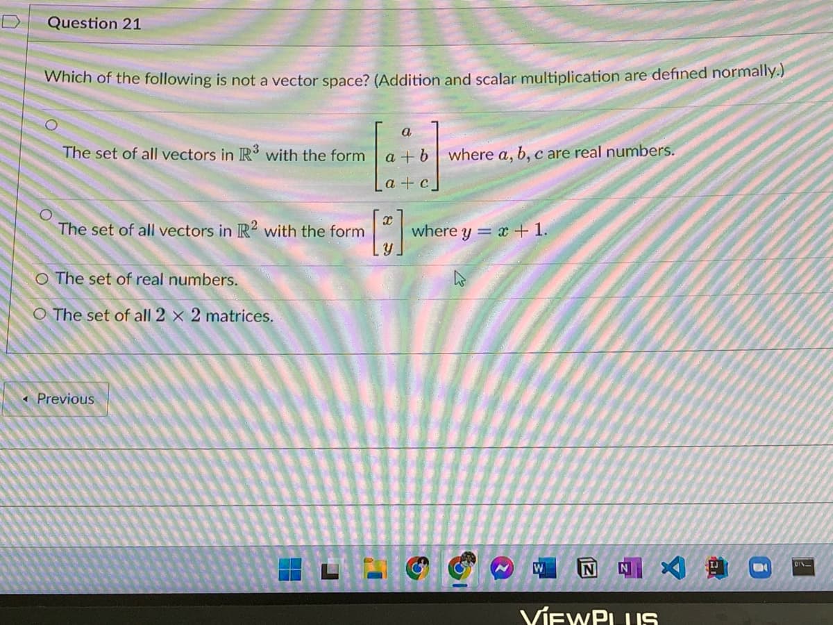 Question 21
Which of the following is not a vector space? (Addition and scalar multiplication are defined normally.)
The set of all vectors in R3 with the form
The set of all vectors in R2 with the form
O The set of real numbers.
O The set of all 2 x 2 matrices.
< Previous
a
a + b where a, b, c are real numbers.
a+c
x
Y
where y = x + 1.
N
W
NA
VIEWPLUS
IJ
S
116