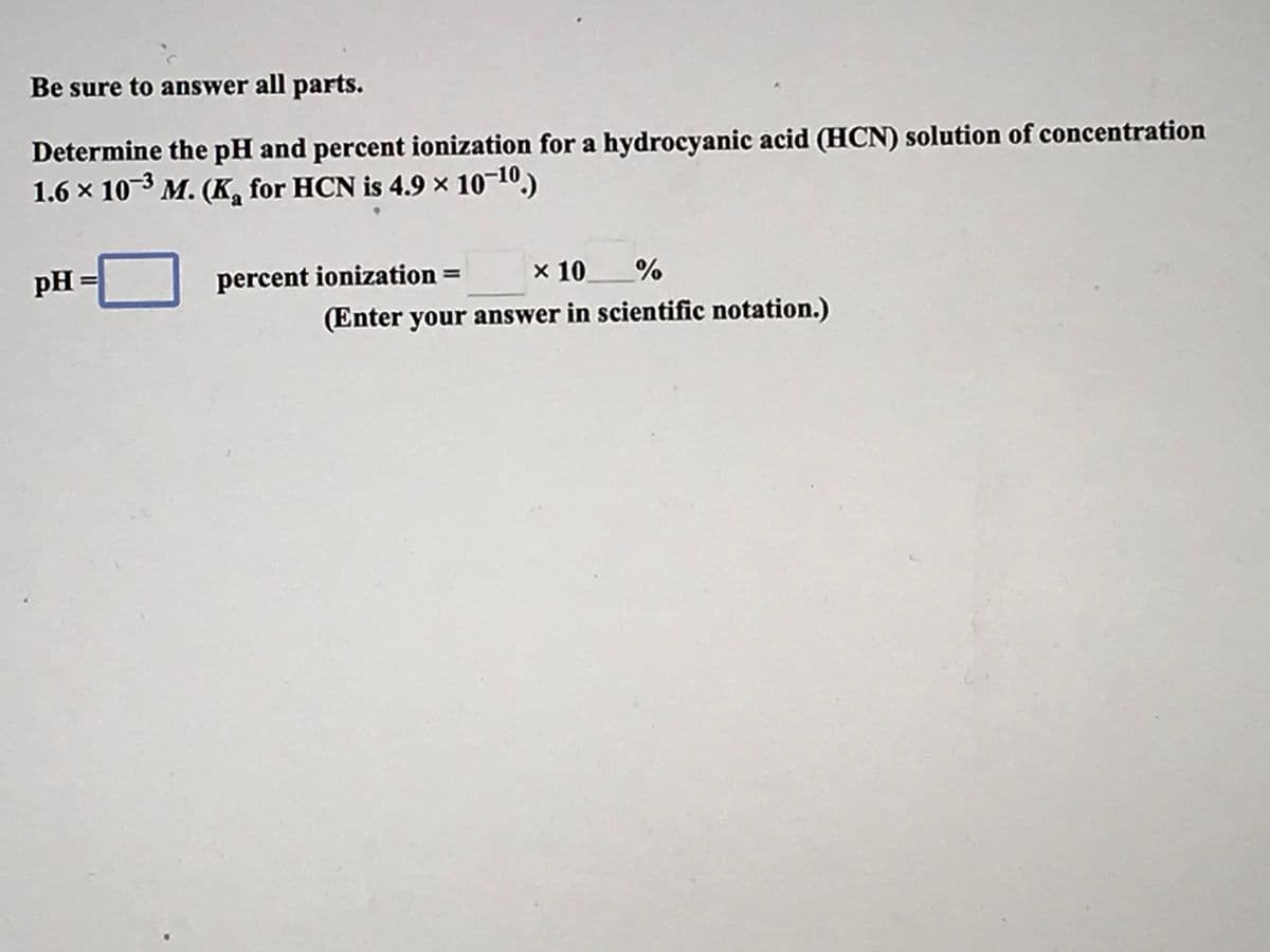 Be sure to answer all parts.
Determine the pH and percent ionization for a hydrocyanic acid (HCN) solution of concentration
1.6 x 10-3 M. (K, for HCN is 4.9 × 10-10,)
pH=
percent ionization =
x 10_%
(Enter your answer in scientific notation.)
