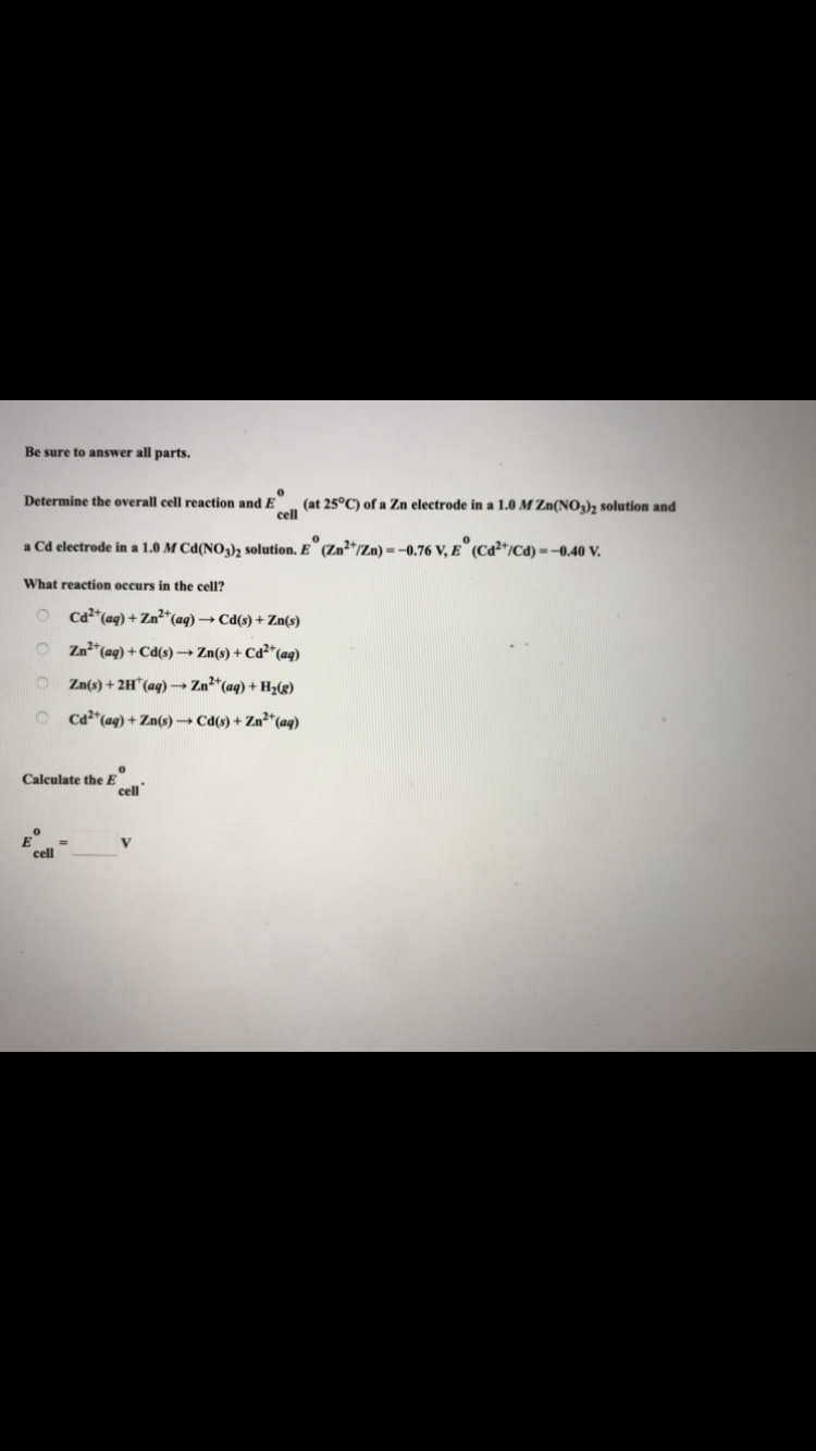Be sure to answer all parts.
0
Determine the overall cell reaction a
(at 25°C) of a Zn electrode in a 1.0 M Zn(NO3)2 solution and
cell
a Cd electrode in a 1.0 M Cd(NO3)2 solution. E° (Zn2+/Zn) = -0.76 V, E (Cd2+/Cd) = -0.40 V.
What reaction occurs in the cell?
OCd²+ (aq) + Zn²+ (aq) →→ Cd(s) + Zn(s)
Zn²+ (aq) + Cd(s) → Zn(s) + Cd2+ (aq)
O
Zn(s) + 2H¹ (aq) →→→ Zn²+ (aq) + H₂(g)
Cd²+ (aq) + Zn(s) →→→ Cd(s) + Zn²+ (aq)
cell
Calculate the E
RO
=
cell
E