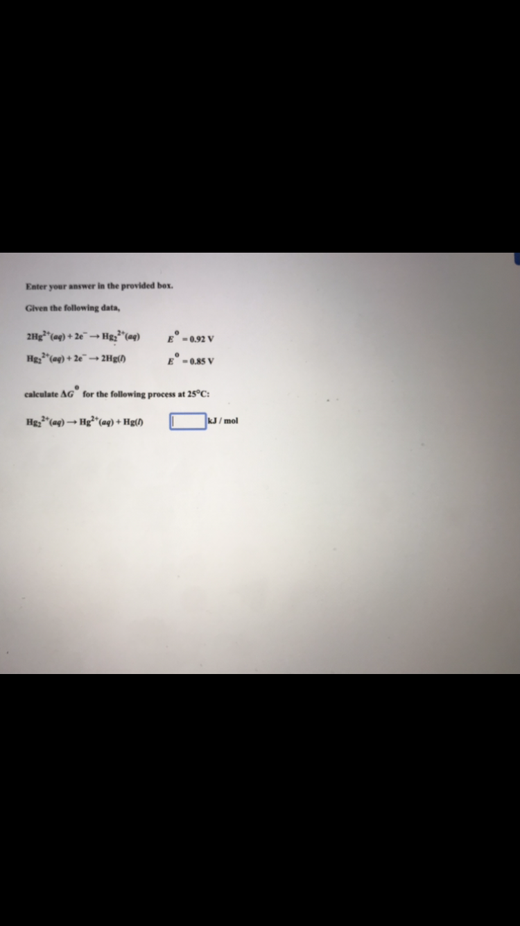 Enter your answer in the provided box.
Given the following data,
2Hg² (aq) + 2e →→ Hg₂²
E-0.92 V
Hg₂³(aq) + 2e →→ 2Hg(/)
E-0.85 V
0
calculate AG for the following process at 25°C:
Hg₂+ (aq) →→ Hg²+ (aq) + Hg(1)
22²+ (aq)
kJ/mol