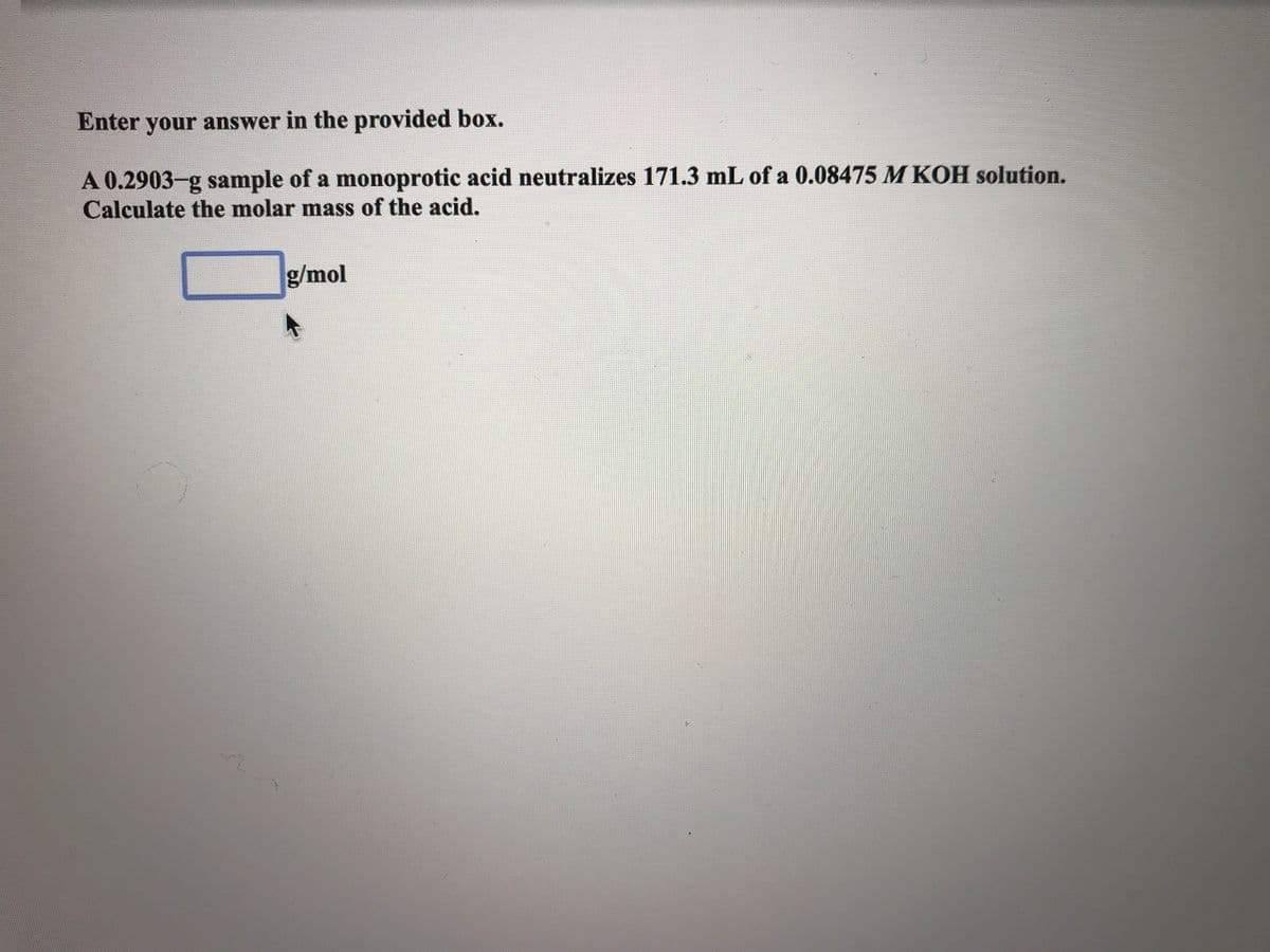 Enter your answer in the provided box.
A 0.2903-g sample of a monoprotic acid neutralizes 171.3 mL of a 0.08475 M KOH solution.
Calculate the molar mass of the acid.
g/mol
