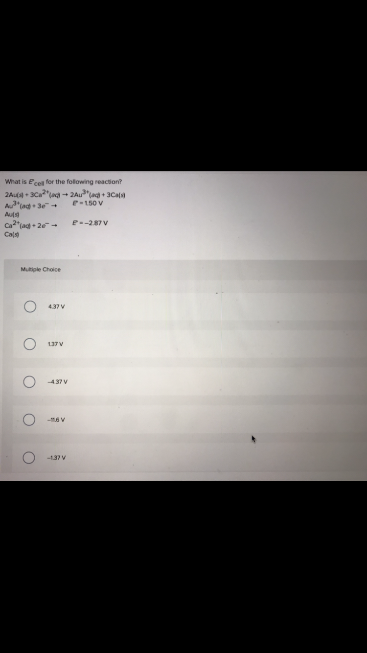 What is E cell for the following reaction?
2Au(s) + 3Ca2+ (aq) → 2Au³+ (aq) + 3Ca(s)
Au³+ (aq) + 3e →
E=1.50 V
Au(s)
Ca2+ (aq) + 2e →
E = -2.87 V
Ca(s)
Multiple Choice
O
O
O
O
4.37 V
1.37 V
-4.37 V
-11.6 V
-1.37 V