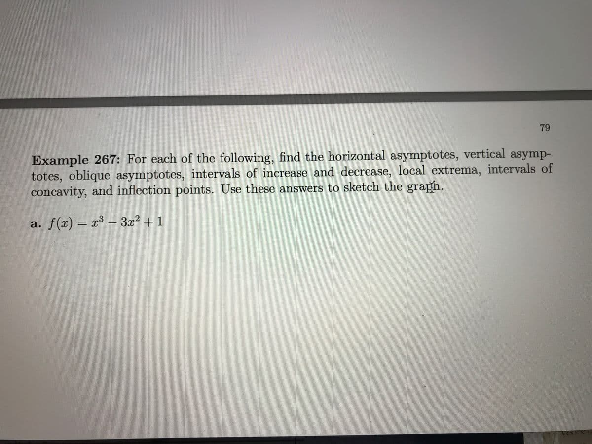 79
Example 267: For each of the following, find the horizontal asymptotes, vertical asymp-
totes, oblique asymptotes, intervals of increase and decrease, local extrema, intervals of
concavity, and inflection points. Use these answers to sketch the graph.
a. f(x) = x – 3x? + 1
%3D
