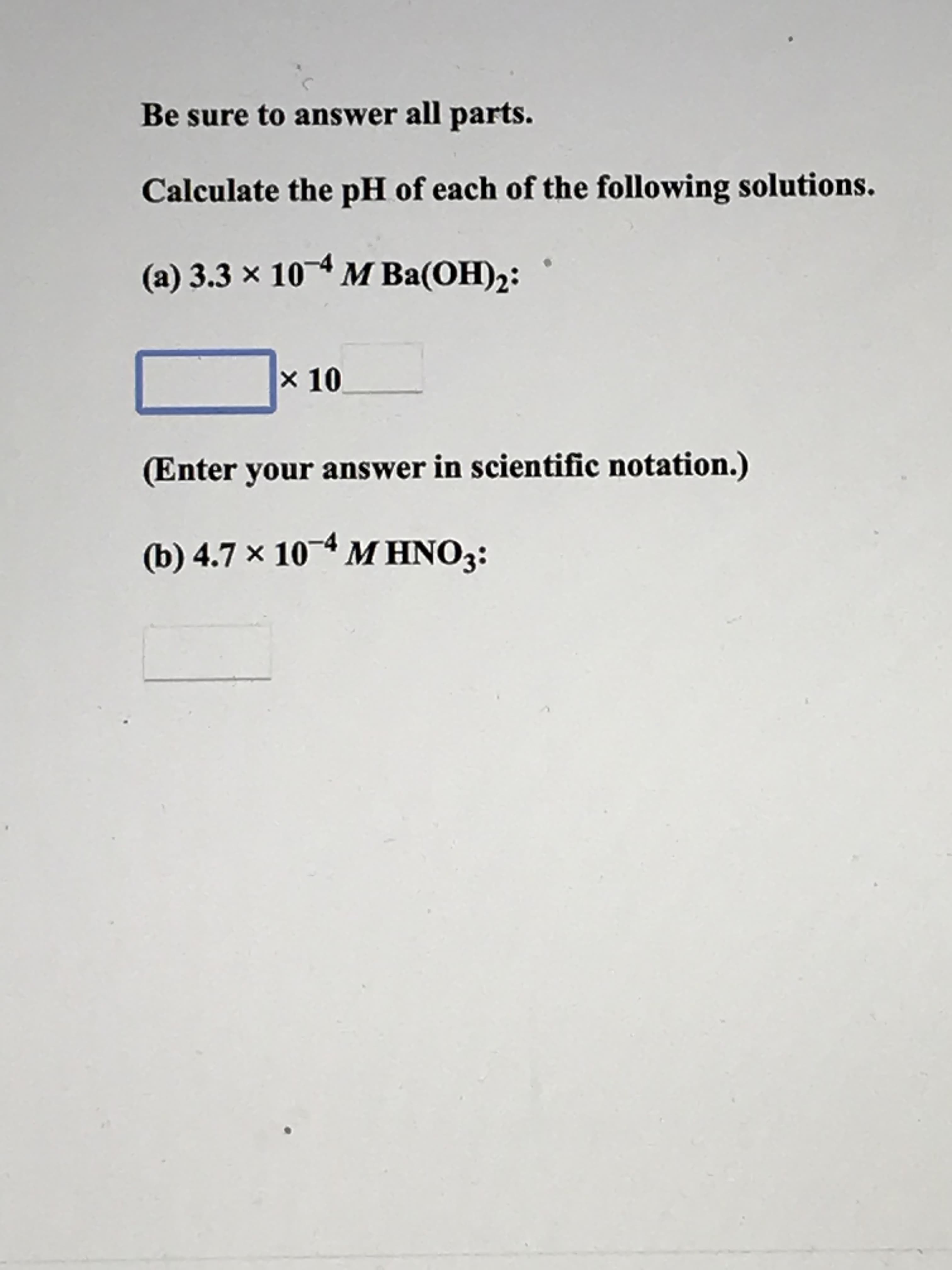 Be sure to answer all parts.
Calculate the pH of each of the following solutions.
(a) 3.3 x 10 M Ba(OH)2:
× 10
(Enter your answer in scientific notation.)
(b) 4.7 × 104 M HNO3:
