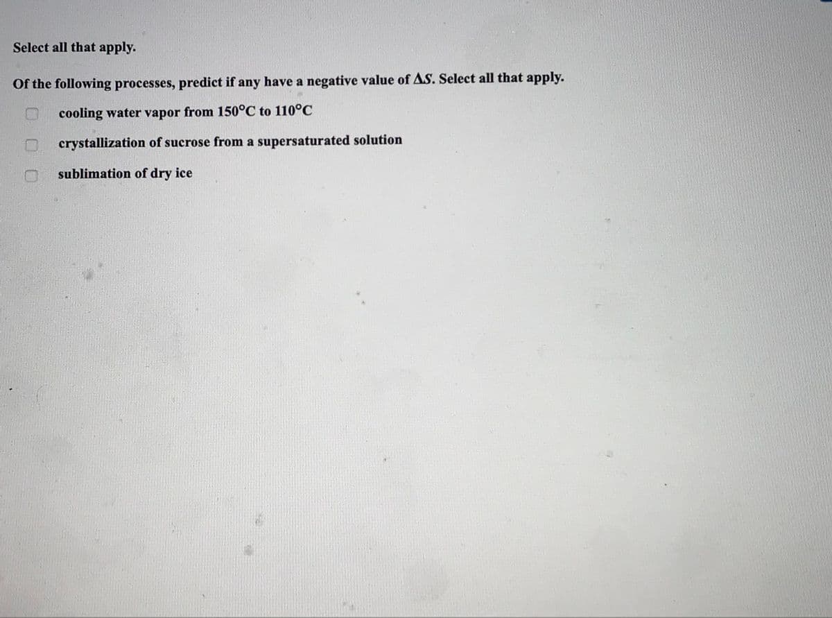 Select all that apply.
Of the following processes, predict if any have a negative value of AS. Select all that apply.
cooling water vapor from 150°C to 110°C
crystallization of sucrose from a supersaturated solution
sublimation of dry ice
