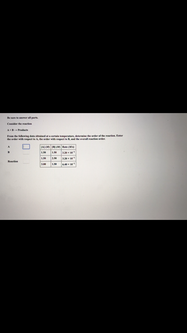 Be sure to answer all parts.
Consider the reaction
A+BProducts
From the following data obtained at a certain temperature, determine the order of the reaction. Enter
the order with respect to A, the order with respect to B, and the overall reaction order.
A.
JA] (M) (BỊ (M) Rate (Mis)
1.50
1.50
3.20 x 10
1.50
2.50
3.20 x 10
Reaction
3.00
1.50
6.40 x 10
