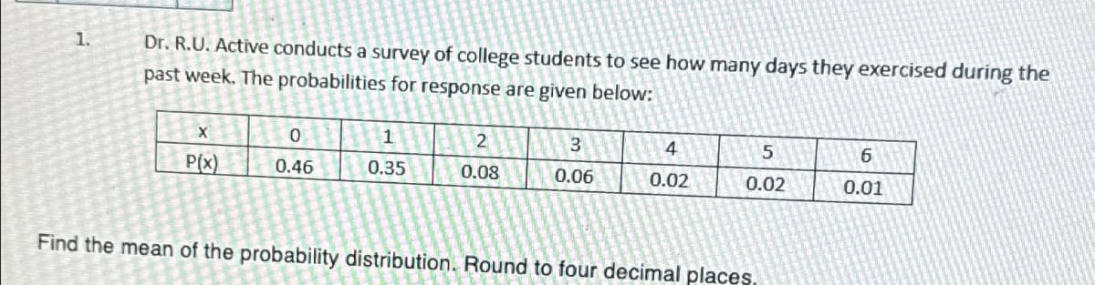 1.
Dr. R.U. Active conducts a survey of college students to see how many days they exercised during the
past week. The probabilities for response are given below:
0
1
2
3
4
5
6
P(x)
0.46
0.35
0.08
0.06
0.02
0.02
0.01
Find the mean of the probability distribution. Round to four decimal places.