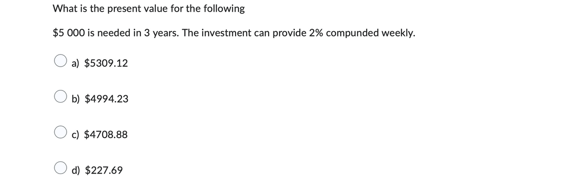 What is the present value for the following
$5 000 is needed in 3 years. The investment can provide 2% compunded weekly.
a) $5309.12
b) $4994.23
c) $4708.88
d) $227.69