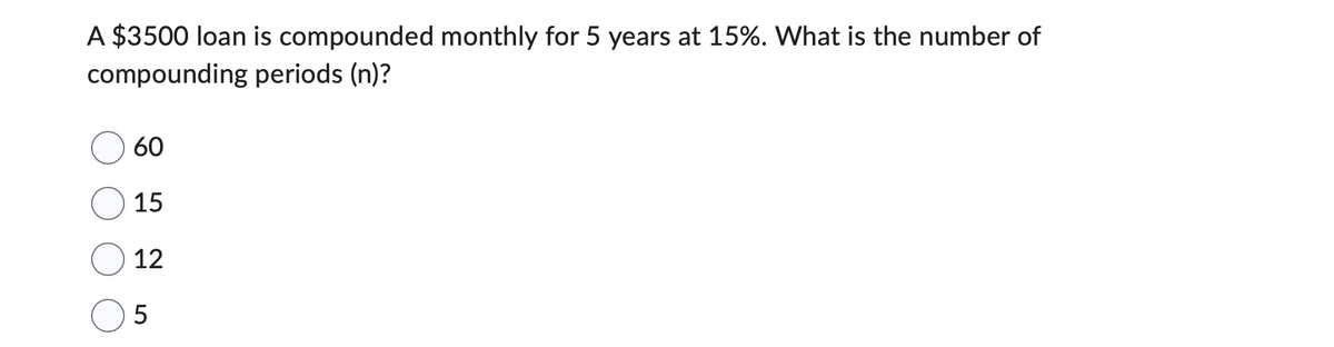 A $3500 loan is compounded monthly for 5 years at 15%. What is the number of
compounding periods (n)?
60
15
12
5