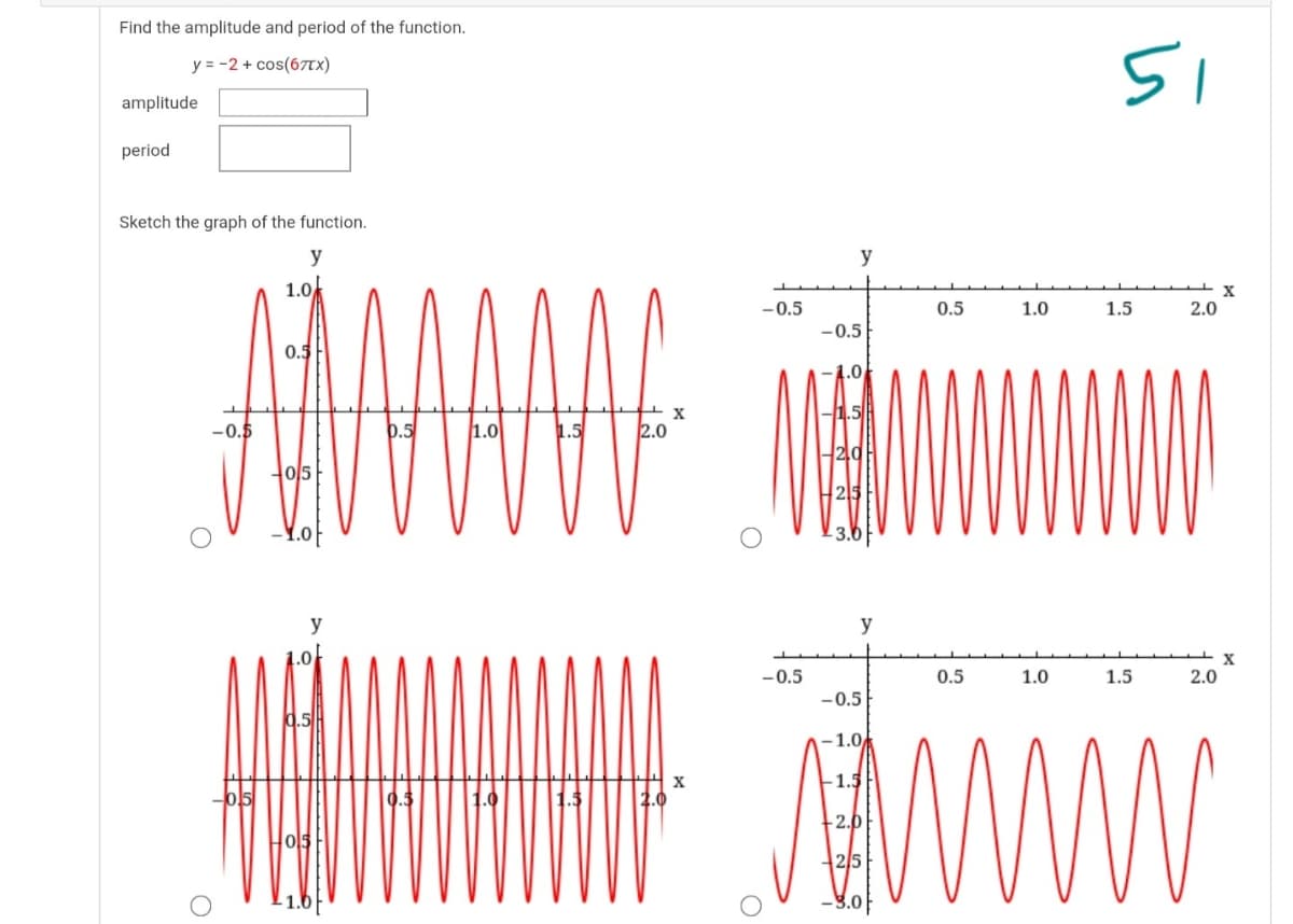 Find the amplitude and period of the function.
51
y = -2 + cos(6TTX)
amplitude
period
Sketch the graph of the function.
y
y
1.0
-0.5
0.5
1.0
1.5
2.0
-0.5
0.5
-0.5
1.0
2.0
Ho/5
y
y
-0.5
0.5
1.0
1.5
2.0
-0.5
-1.0
-1.5
- 1.6
