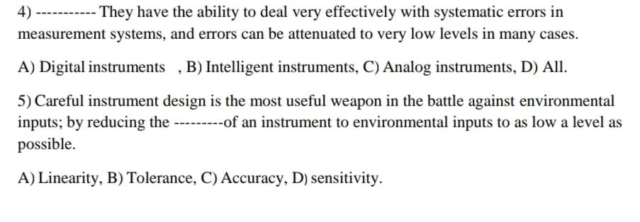 4)-
They have the ability to deal very effectively with systematic errors in
measurement systems, and errors can be attenuated to very low levels in many cases.
A) Digital instruments , B) Intelligent instruments, C) Analog instruments, D) All.
5) Careful instrument design is the most useful weapon in the battle against environmental
inputs; by reducing the ---------of an instrument to environmental inputs to as low a level as
possible.
A) Linearity, B) Tolerance, C) Accuracy, D) sensitivity.
