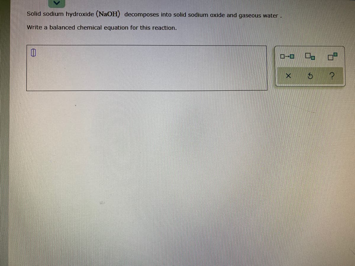 Solid sodium hydroxide (NaOH) decomposes into solid sodium oxide and gaseous water.
Write a balanced chemical equation for this reaction.
