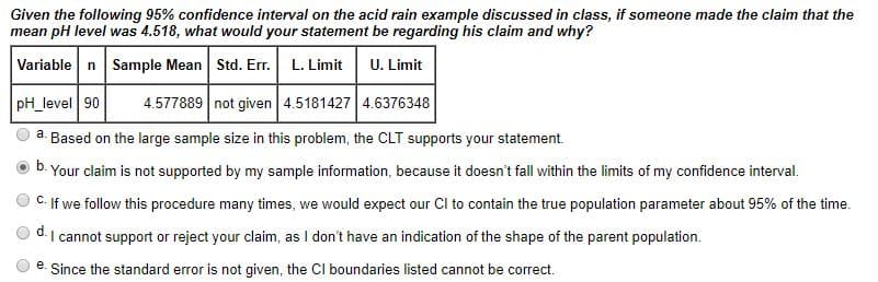 Given the following 95% confidence interval on the acid rain example discussed in class, if someone made the claim that the
mean pH level was 4.518, what would your statement be regarding his claim and why?
Variable n Sample Mean Std. Err. L. Limit
U. Limit
pH_level 90
4.577889 not given 4.5181427 4.6376348
Based on the large sample size in this problem, the CLT supports your statement.
Your claim is not supported by my sample information, because it doesn't fall within the limits of my confidence interval.
a.
C. If we follow this procedure many times, we would expect our Cl to contain the true population parameter about 95% of the time.
I cannot support or reject your claim, as I don't have an indication of the shape of the parent population.
d.
e. Since the standard error is not given, the CI boundaries listed cannot be correct.
