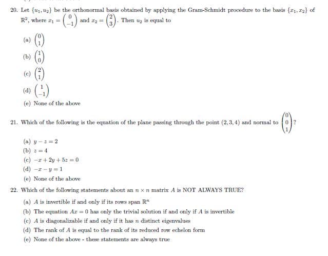 20. Let {u1, uz) be the orthonormal basis obtained by applying the Gram-Schmidt procedure to the basis {1, 12} of
Then uz is equal to
R2, where r =
and r2 =
(a) )
(6)
(3)
()
(b)
(c)
(d)
(e) None of the above
21. Which of the following is the equation of the plane passing through the point (2,3, 4) and normal to
(a) y -=2
(b) := 4
(c) -z+ 2y + 5: = 0
(d) -z - y = 1
(e) None of the above
22. Which of the following statements about an n x n matrix A is NOT ALWAYS TRUE?
(a) A is invertible if and only if its rows span R*
(b) The equation Ar = 0 has only the trivial solution if and only if A is invertible
(c) A is diagonalizable if and only if it hasn distinct eigenvalues
(d) The rank of A is equal to the rank of its reduced row echelon form
(e) None of the above these statements are always true
