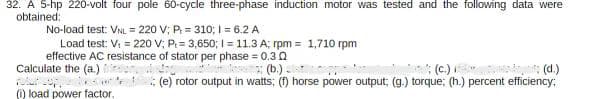 32. A 5-hp 220-volt four pole 60-cycle three-phase induction motor was tested and the following data were
obtained:
No-load test: VNL = 220 V; P = 310; 1= 6.2 A
Load test: V₁ = 220 V; P = 3,650; 1= 11.3 A; rpm = 1,710 rpm
effective AC resistance of stator per phase = 0.30
Calculate the (a.)
retur copper
w
(1) load power factor.
; (b)
; (d.)
(e) rotor output in watts; (f) horse power output; (g.) torque; (h.) percent efficiency;