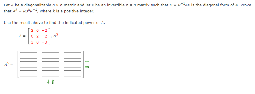 Let A be a diagonalizable n x n matrix and let P be an invertible n x n matrix such that B = P-'AP is the diagonal form of A. Prove
that Ak = PBKP-1, where k is a positive integer.
%3D
Use the result above to find the indicated power of A.
20 -2
A = 0 2 -2
3 0 -3
A5 =
