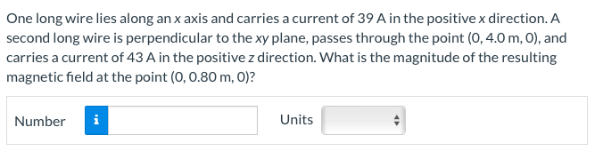 One long wire lies along an x axis and carries a current of 39 A in the positive x direction. A
second long wire is perpendicular to the xy plane, passes through the point (0, 4.0 m, O), and
carries a current of 43 A in the positive z direction. What is the magnitude of the resulting
magnetic field at the point (0, 0.80 m, 0)?
Number
i
Units
