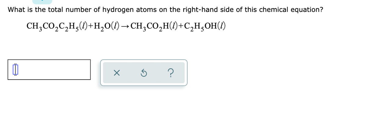 What is the total number of hydrogen atoms on the right-hand side of this chemical equation?
CH;CO,C,H;(1)+H,0(1) → CH;CO,H()+C,H,OH(1)
