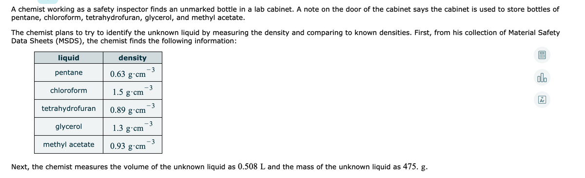 A chemist working as a safety inspector finds an unmarked bottle in a lab cabinet. A note on the door of the cabinet says the cabinet is used to store bottles of
pentane, chloroform, tetrahydrofuran, glycerol, and methyl acetate.
The chemist plans to try to identify the unknown liquid by measuring the density and comparing to known densities. First, from his collection of Material Safety
Data Sheets (MSDS), the chemist finds the following information:
liquid
density
pentane
-3
0.63 g·cm
olo
-3
1.5 g cm
chloroform
Ar
tetrahydrofuran
3
0.89 g·cm
glycerol
-3
1.3 g•cm
methyl acetate
0.93 g
3
cm
Next, the chemist measures the volume of the unknown liquid as 0.508 L and the mass of the unknown liquid as 475. g.
