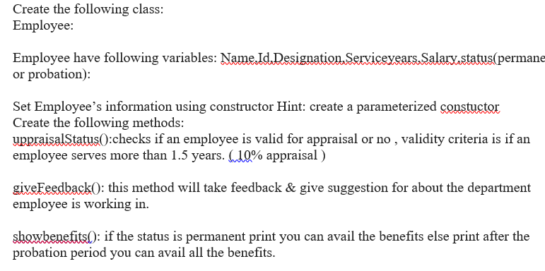 Create the following class:
Employee:
Employee have following variables: Name Id. Designation.Servicevears.Salary.status(permane
or probation):
Set Employee's information using constructor Hint: create a parameterized constuctor
Create the following methods:
uppraisalStatus():checks if an employee is valid for appraisal or no , validity criteria is if an
employee serves more than 1.5 years. „10% appraisal )
giveFeedback(): this method will take feedback & give suggestion for about the department
employee is working in.
showbenefits(): if the status is permanent print you can avail the benefits else print after the
probation period you can avail all the benefits.
