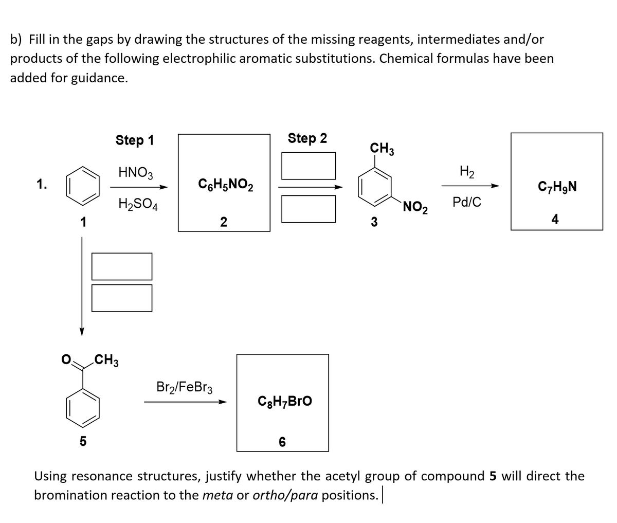 b) Fill in the gaps by drawing the structures of the missing reagents, intermediates and/or
products of the following electrophilic aromatic substitutions. Chemical formulas have been
added for guidance.
Step 1
Step 2
CH3
HNO3
H2
1.
C6H5NO2
C,HgN
H2SO4
`NO2
Pd/C
1
2
4
CH3
Br2/FeBr3
C3H;Bro
5
6
Using resonance structures, justify whether the acetyl group of compound 5 will direct the
bromination reaction to the meta or ortho/para positions.
