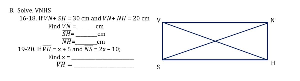 B. Solve. VNHS
16-18. If VN+ SH = 30 cm and VN+ NH = 20 cm
V
Find VN
cm
%3D
SH=
cm
NH=
cm
19-20. If VH = x + 5 and NS = 2x – 10;
Find x =
VH
H
S
