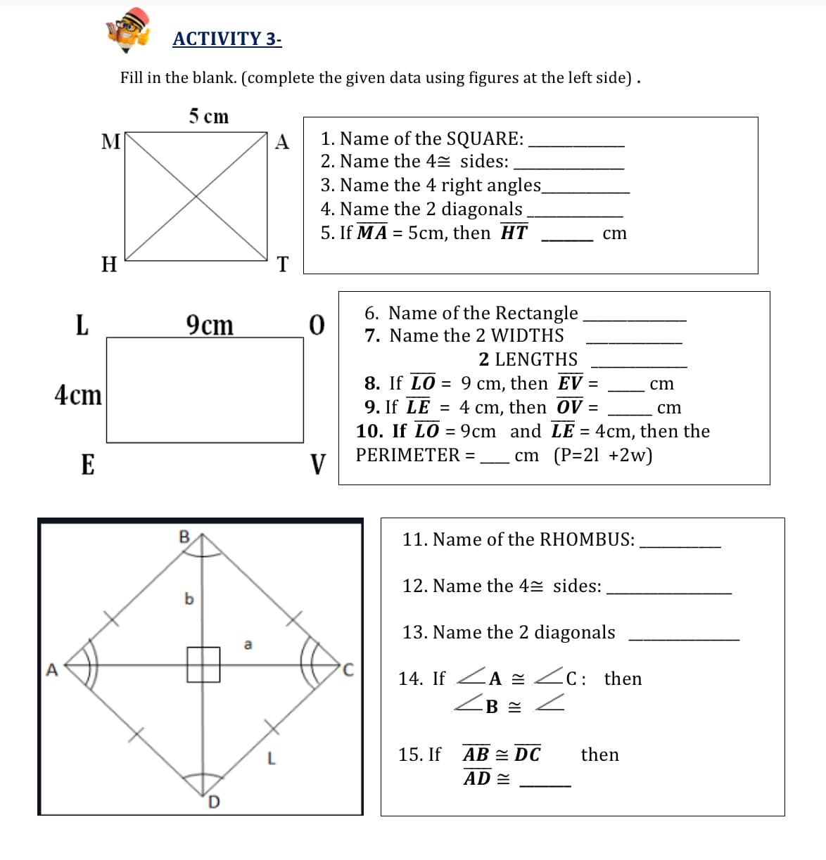 АСTIVITY 3-
Fill in the blank. (complete the given data using figures at the left side).
5 сm
М
A
1. Name of the SQUARE:
2. Name the 42 sides:
3. Name the 4 right angles_
4. Name the 2 diagonals
5. If MA = 5cm, then HT
cm
H
T
6. Name of the Rectangle
7. Name the 2 WIDTHS
L
cm
2 LENGTHS
8. If LO = 9 cm, then EV =
9. If LE = 4 cm, then OV =
10. If LO = 9cm and LE = 4cm, then the
cm (P=21 +2w)
cm
4cm
cm
%3D
PERIMETER =
E
V
B.
11. Name of the RHOMBUS:
12. Name the 42 sides:
13. Name the 2 diagonals
A
14. If ZA 2 ZC: then
15. If
AB = DC
then
AD =
