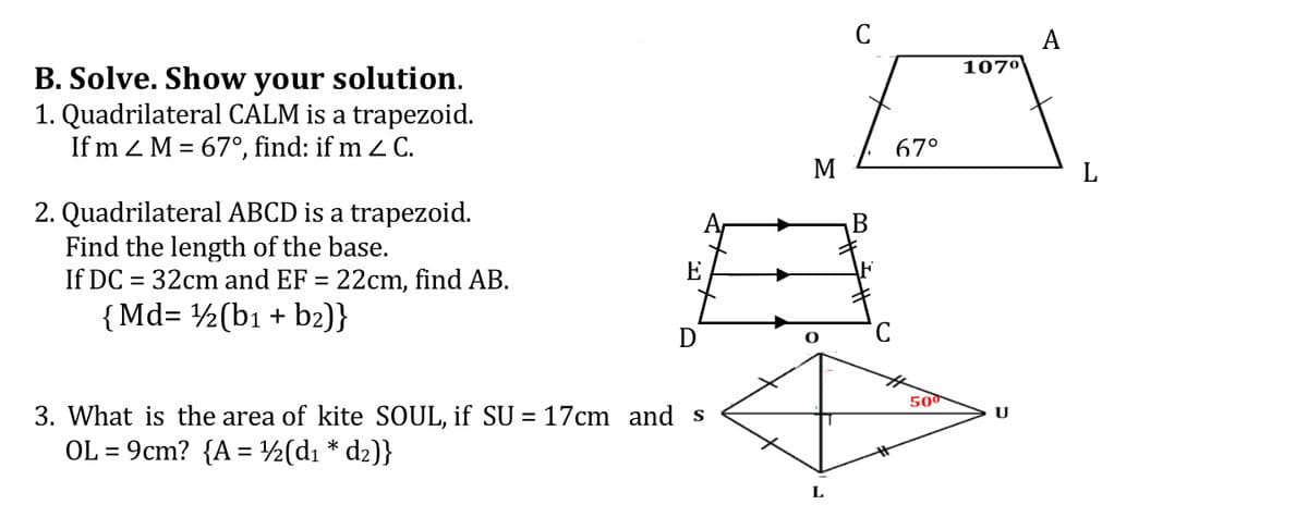 C
A
107º
B. Solve. Show your solution.
1. Quadrilateral CALM is a trapezoid.
If m z M = 67°, find: if m 2 C.
67°
M
L
2. Quadrilateral ABCD is a trapezoid.
Find the length of the base.
If DC = 32cm and EF = 22cm, find AB.
{Md= ½(b1 + b2)}
E
500
3. What is the area of kite SOUL, if SU = 17cm and s
U
OL = 9cm? {A = ½(d1 * dz)}
L
