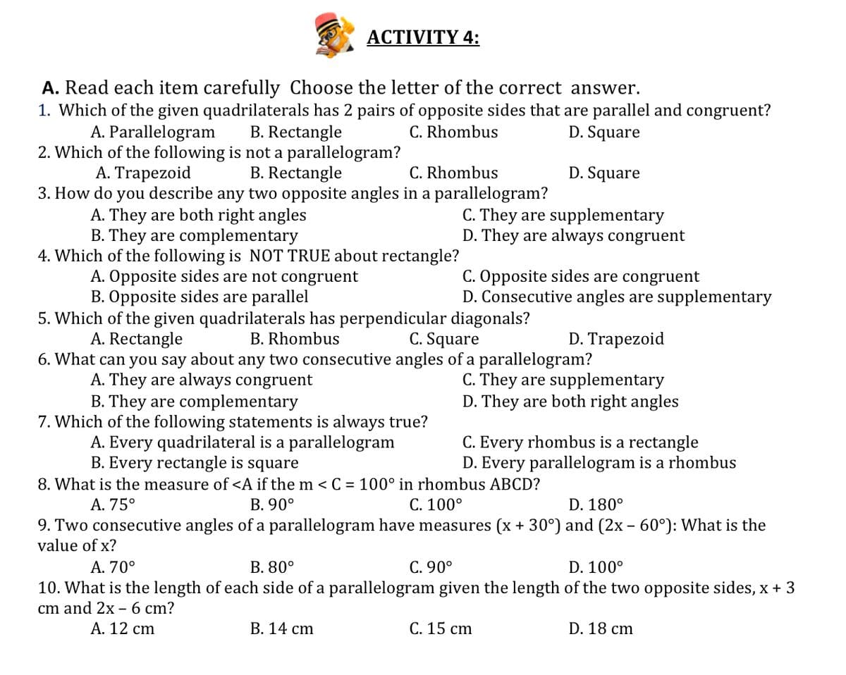 ACTIVITY 4:
A. Read each item carefully Choose the letter of the correct answer.
1. Which of the given quadrilaterals has 2 pairs of opposite sides that are parallel and congruent?
A. Parallelogram
B. Rectangle
C. Rhombus
D. Square
2. Which of the following is not a parallelogram?
C. Rhombus
3. How do you describe any two opposite angles in a parallelogram?
A. Trapezoid
B. Rectangle
D. Square
A. They are both right angles
B. They are complementary
C. They are supplementary
D. They are always congruent
4. Which of the following is NOT TRUE about rectangle?
A. Opposite sides are not congruent
B. Opposite sides are parallel
C. Opposite sides are congruent
D. Consecutive angles are supplementary
5. Which of the given quadrilaterals has perpendicular diagonals?
A. Rectangle
6. What can you say about any two consecutive angles of a parallelogram?
B. Rhombus
C. Square
D. Trapezoid
C. They are supplementary
D. They are both right angles
A. They are always congruent
B. They are complementary
7. Which of the following statements is always true?
A. Every quadrilateral is a parallelogram
B. Every rectangle is square
C. Every rhombus is a rectangle
D. Every parallelogram is a rhombus
8. What is the measure of <A if the m < C = 100° in rhombus ABCD?
В. 90°
А. 75°
C. 100°
D. 180°
9. Two consecutive angles of a parallelogram have measures (x + 30°) and (2x – 60°): What is the
value of x?
A. 70°
В. 80°
C. 90°
D. 100°
10. What is the length of each side of a parallelogram given the length of the two opposite sides, x + 3
cm and 2x – 6 cm?
А. 12 сm
В. 14 ст
С. 15 сm
D. 18 cm
