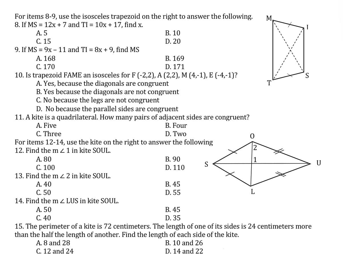 For items 8-9, use the isosceles trapezoid on the right to answer the following.
8. If MS = 12x + 7 and TI = 10x + 17, find x.
A. 5
С. 15
М
%3D
В. 10
D. 20
9. If MS = 9x – 11 and TI = 8x + 9, find MS
A. 168
C. 170
10. Is trapezoid FAME an isosceles for F (-2,2), A (2,2), M (4,-1), E (-4,-1)?
A. Yes, because the diagonals are congruent
B. Yes because the diagonals are not congruent
C. No because the legs are not congruent
D. No because the parallel sides are congruent
В. 169
D. 171
T
11. A kite is a quadrilateral. How many pairs of adjacent sides are congruent?
A. Five
C. Three
For items 12-14, use the kite on the right to answer the following
12. Find the m 2 1 in kite SOUL.
A. 80
С. 100
13. Find the m 2 2 in kite SOUL.
B. Four
D. Two
В. 90
S
U
D. 110
В. 45
D. 55
A. 40
C. 50
14. Find the m Z LUS in kite SOUL.
A. 50
C. 40
В. 45
D. 35
15. The perimeter of a kite is 72 centimeters. The length of one of its sides is 24 centimeters more
than the half the length of another. Find the length of each side of the kite.
A. 8 and 28
B. 10 and 26
C. 12 and 24
D. 14 and 22
