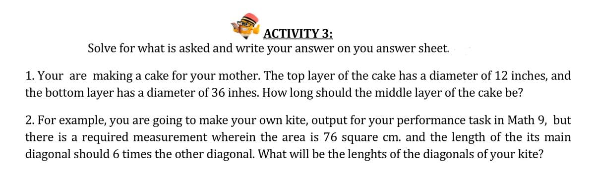 ACTIVITY 3:
Solve for what is asked and write your answer on you answer sheet.
1. Your are making a cake for your mother. The top layer of the cake has a diameter of 12 inches, and
the bottom layer has a diameter of 36 inhes. How long should the middle layer of the cake be?
2. For example, you are going to make your own kite, output for your performance task in Math 9, but
there is a required measurement wherein the area is 76 square cm. and the length of the its main
diagonal should 6 times the other diagonal. What will be the lenghts of the diagonals of your kite?
