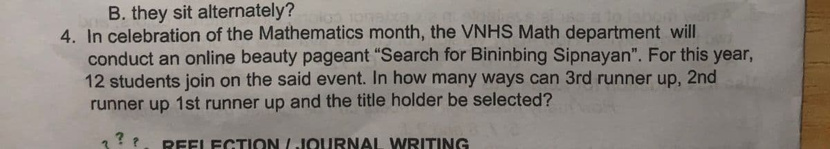 B. they sit alternately?
4. In celebration of the Mathematics month, the VNHS Math department will
conduct an online beauty pageant "Search for Bininbing Sipnayan". For this year,
12 students join on the said event. In how many ways can 3rd runner up, 2nd
runner up 1st runner up and the title holder be selected?
??
REELECTION / JOURNAL WRITING
