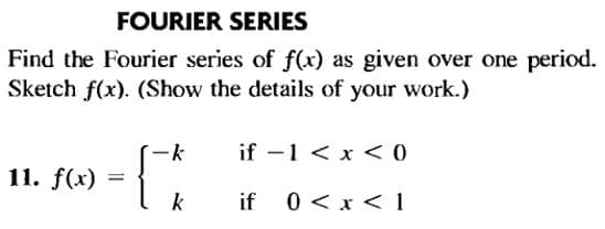 FOURIER SERIES
Find the Fourier series of f(x) as given over one period.
Sketch f(x). (Show the details of your work.)
-k
if -1 < x < O
11. f(x)
k
if 0 <x < 1
