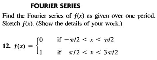 FOURIER SERIES
Find the Fourier series of f(x) as given over one period.
Sketch f(x). (Show the details of your work.)
if - a/2 < x < T/2
12. f(x)
1.1
if 7/2 < x < 3 7/2
