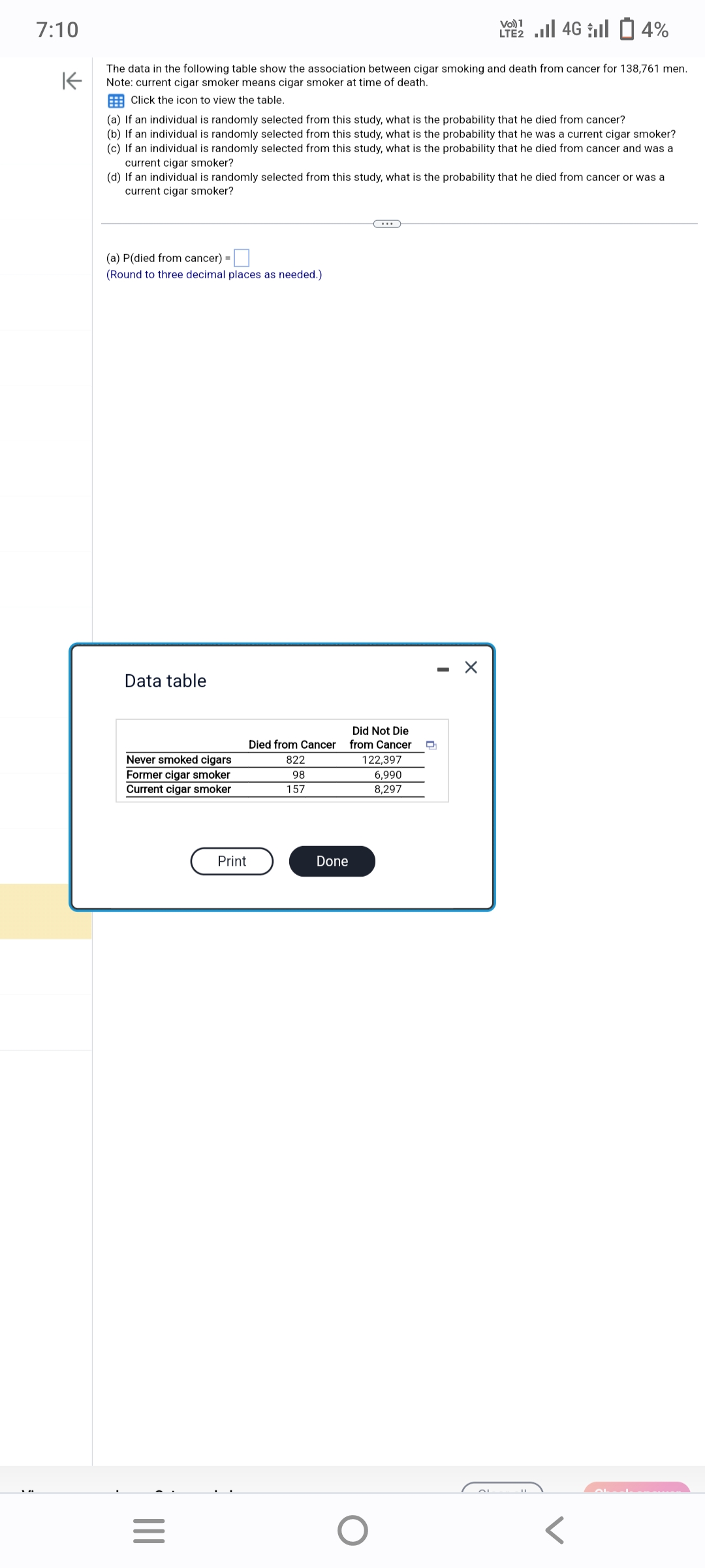 7:10
K
The data in the following table show the association between cigar smoking and death from cancer for 138,761 men.
Note: current cigar smoker means cigar smoker at time of death.
Click the icon to view the table.
(a) If an individual is randomly selected from this study, what is the probability that he died from cancer?
(b) If an individual is randomly selected from this study, what is the probability that he was a current cigar smoker?
(c) If an individual is randomly selected from this study, what is the probability that he died from cancer and was a
current cigar smoker?
(d) If an individual is randomly selected from this study, what is the probability that he died from cancer or was a
current cigar smoker?
(a) P(died from cancer) =
(Round to three decimal places as needed.)
Data table
Never smoked cigars
Former cigar smoker
Current cigar smoker
|||
=
Print
Died from Cancer
822
98
157
Done
Did Not Die
from Cancer D
122,397
6,990
8,297
Vo) 1
2 ...| 46 | 14%
O
-
X