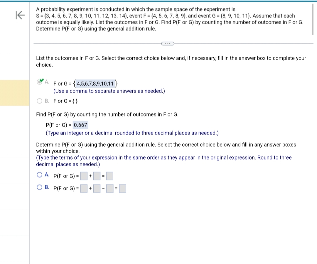 K
A probability experiment is conducted in which the sample space of the experiment is
S=(3, 4, 5, 6, 7, 8, 9, 10, 11, 12, 13, 14), event F = {4, 5, 6, 7, 8, 9), and event G = {8, 9, 10, 11). Assume that each
outcome is equally likely. List the outcomes in F or G. Find P(F or G) by counting the number of outcomes in F or G.
Determine P(F or G) using the general addition rule.
List the outcomes in F or G. Select the correct choice below and, if necessary, fill in the answer box to complete your
choice.
F or G = {4,5,6,7,8,9,10,11}
(Use a comma to separate answers as needed.)
B. For G = {}
Find P(F or G) by counting the number of outcomes in F or G.
P(F or G) = 0.667
(Type an integer or a decimal rounded to three decimal places as needed.)
Determine P(F or G) using the general addition rule. Select the correct choice below and fill in any answer boxes
within your choice.
(Type the terms of your expression in the same order as they appear in the original expression. Round to three
decimal places as needed.)
OA. P(F or G) =
B. P(F or G) =
+
+
=