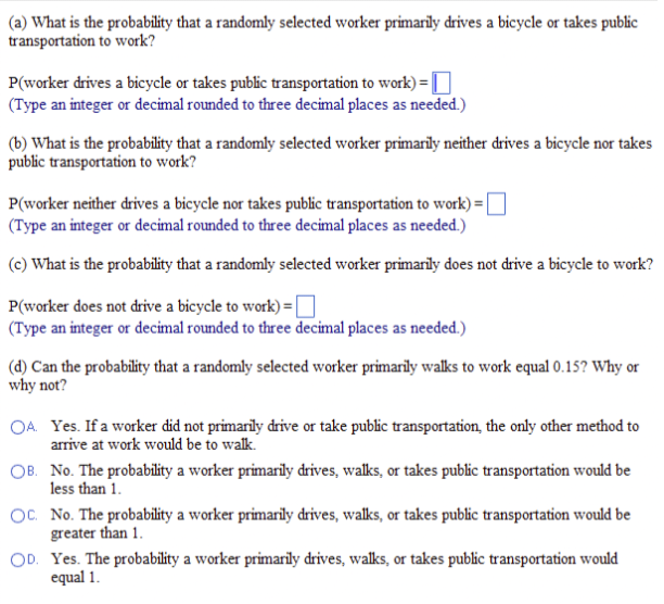 (a) What is the probability that a randomly selected worker primarily drives a bicycle or takes public
transportation to work?
P(worker drives a bicycle or takes public transportation to work) =
(Type an integer or decimal rounded to three decimal places as needed.)
(b) What is the probability that a randomly selected worker primarily neither drives a bicycle nor takes
public transportation to work?
P(worker neither drives a bicycle nor takes public transportation to work) =
(Type an integer or decimal rounded to three decimal places as needed.)
(c) What is the probability that a randomly selected worker primarily does not drive a bicycle to work?
P(worker does not drive a bicycle to work) = [
(Type an integer or decimal rounded to three decimal places as needed.)
(d) Can the probability that a randomly selected worker primarily walks to work equal 0.15? Why or
why not?
OA. Yes. If a worker did not primarily drive or take public transportation, the only other method to
arrive at work would be to walk.
OB. No. The probability a worker primarily drives, walks, or takes public transportation would be
less than 1.
OC. No. The probability a worker primarily drives, walks, or takes public transportation would be
greater than 1.
OD. Yes. The probability a worker primarily drives, walks, or takes public transportation would
equal 1.