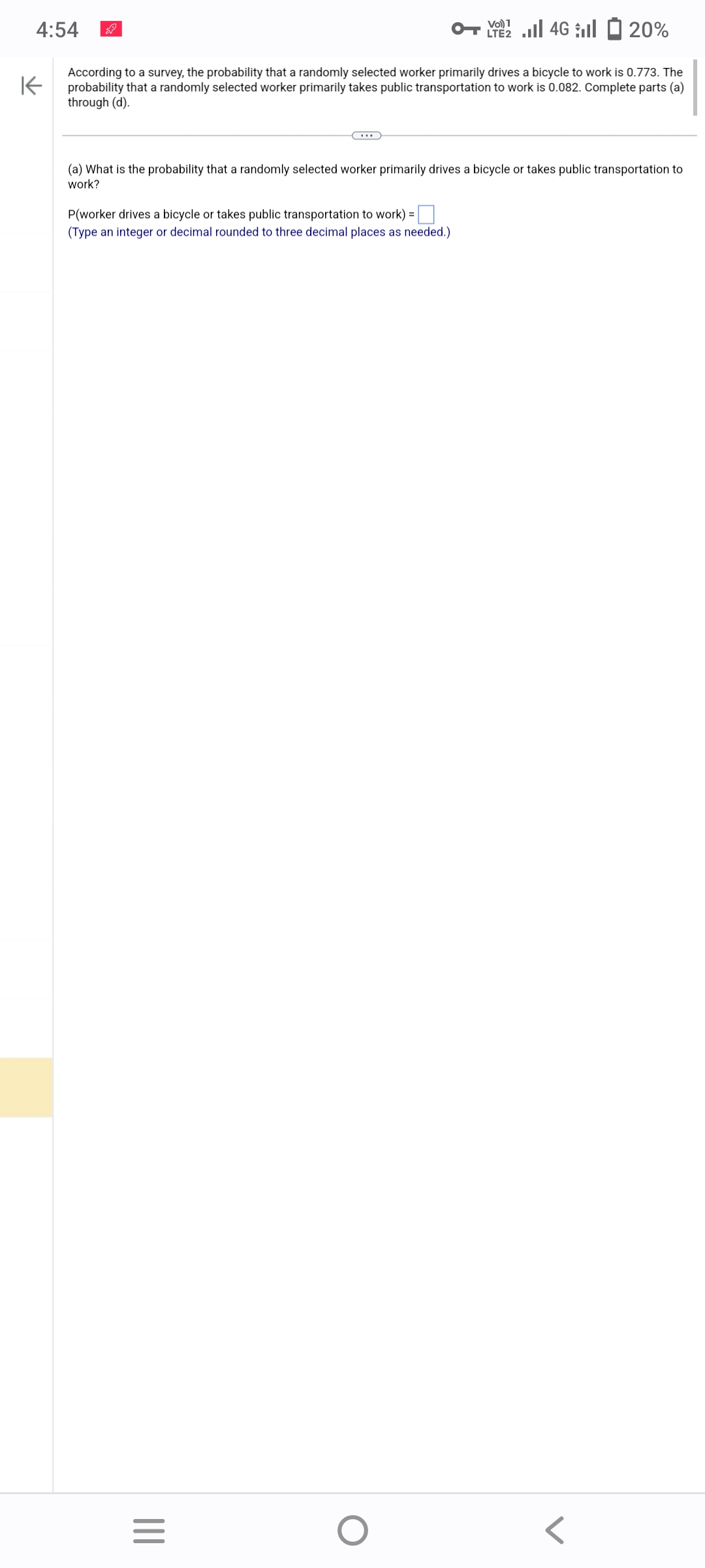4:54
K
4G 20%
According to a survey, the probability that a randomly selected worker primarily drives a bicycle to work is 0.773. The
probability that a randomly selected worker primarily takes public transportation to work is 0.082. Complete parts (a)
through (d).
(a) What is the probability that a randomly selected worker primarily drives a bicycle or takes public transportation to
work?
P(worker drives a bicycle or takes public transportation to work) =
(Type an integer or decimal rounded to three decimal places as needed.)
|||
Vol) 1
=
O