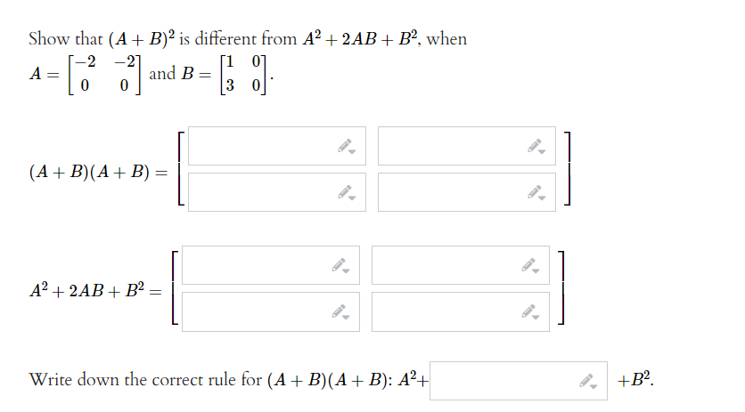 Show that (A+ B)² is different from A² + 2AB + B², when
[1 07
3 0
-21
and B =
-2
A
%3D
(A+ B)(A+ B) =
A? + 2AB + B² =
Write down the correct rule for (A+ B)(A +B): A²+
8, +B?.
