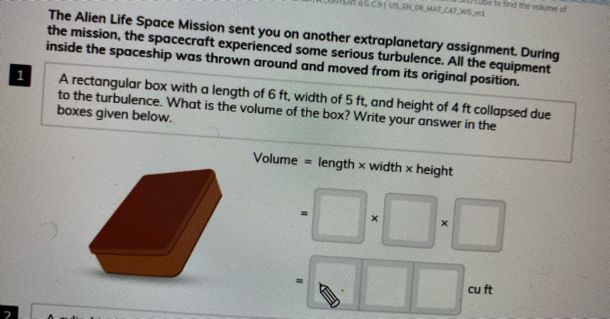 elo ind thevolune of
The Alien Life Space Mission sent you on another extraplanetary assignment. During
the mission, the spacecraft experienced some serious turbulence. All the equipment
inside the spaceship was thrown around and moved from its original position.
A rectangular box with a length of 6 ft, width of 5 ft, and height of 4 ft collapsed due
to the turbulence. What is the volume of the box? Write your answer in the
boxes given below.
1
Volume
length x width x height
0:00
cu ft
