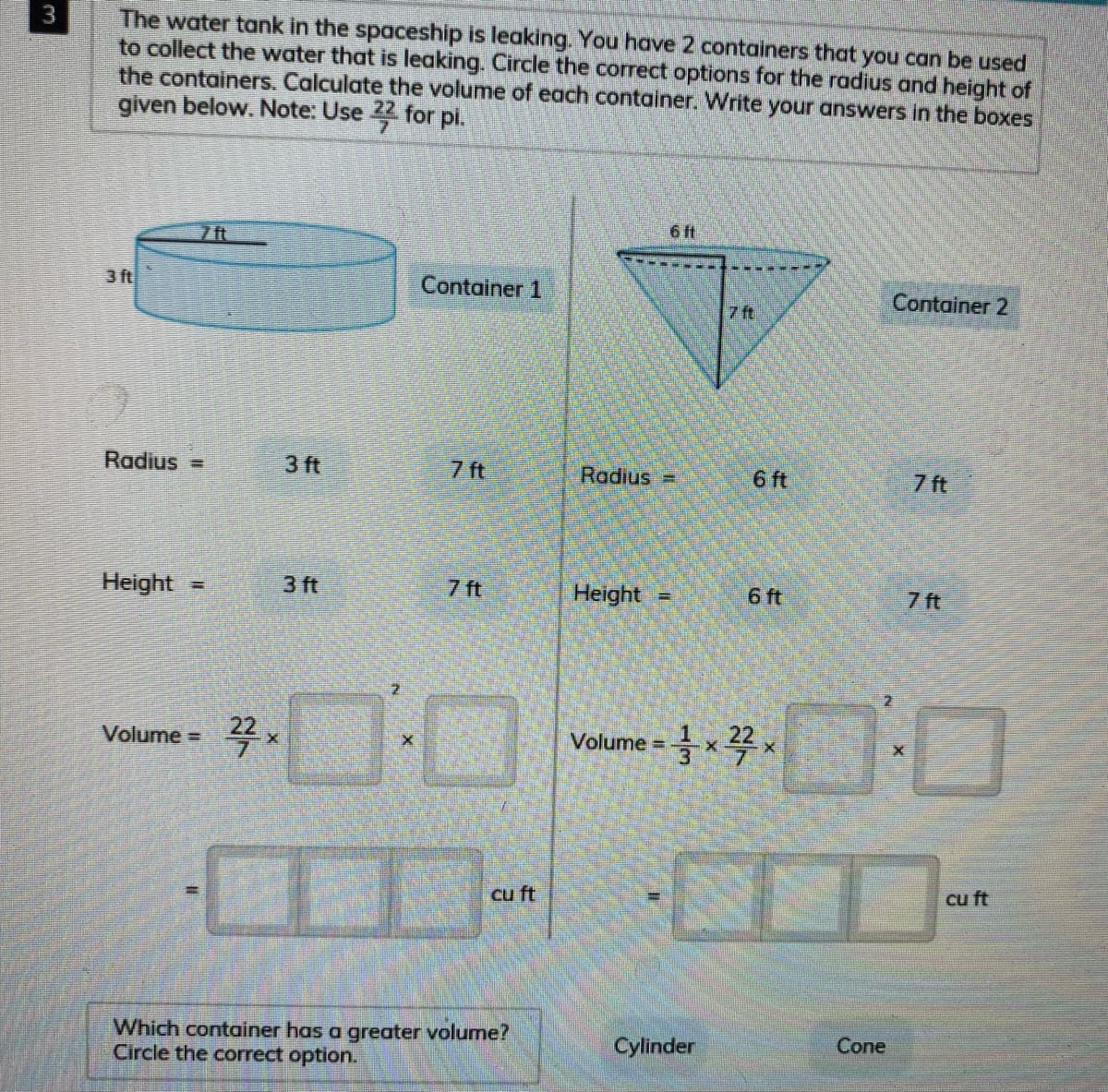 The water tank in the spaceship is leaking. You have 2 containers that you can be used
to collect the water that is leaking. Circle the correct options for the radius and height of
the containers. Calculate the volume of each container. Write your answers in the boxes
given below. Note: Use 22 for pi.
6ft
7 ft
3 ft
Container 1
Container 2
7 ft
Radius =
3 ft
7 ft
Radius =
6 ft
7 ft
Height =
3 ft
7 ft
Height =
6 ft
7 ft
Volumex꼭x
22
Volume =
%3D
cu ft
cu ft
Which container has a greater volume?
Circle the correct option.
Cylinder
Cone
