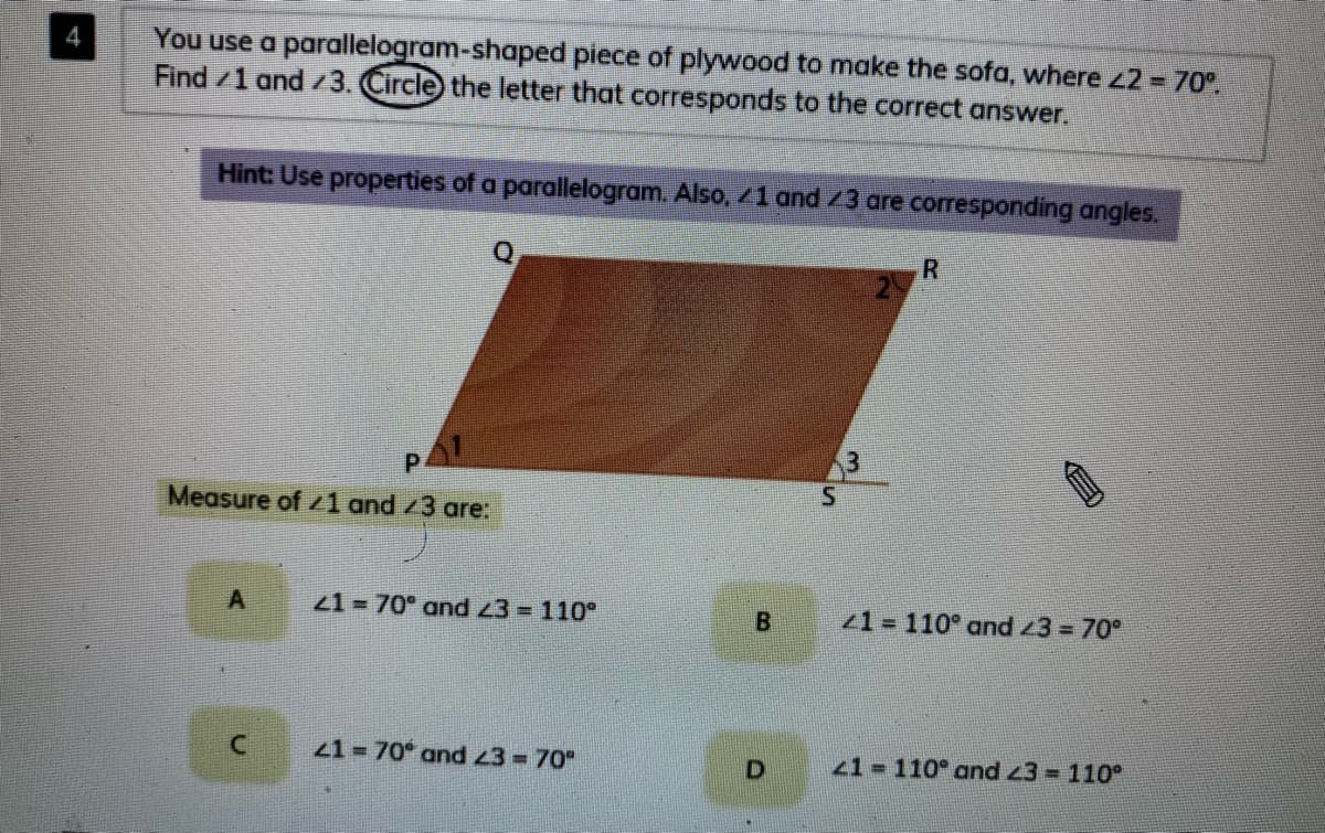 You use a parallelogram-shaped piece of plywood to make the sofa, where z2 = 70°.
Find /1 and 3. Circle) the letter that corresponds to the correct answer.
Hint: Use properties of a parallelogram. Also, /1 and /3 are corresponding angles.
Q
2
P.
Measure of 1 and /3 are:
21 = 70° and z3 = 110°
21= 110° and 3 = 70°
21 70° and 23 = 70°
1 110° and 3 = 110°
