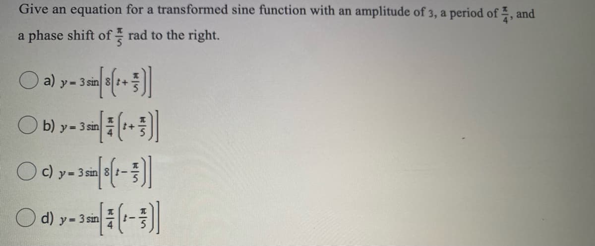 Give an equation for a transformed sine function with an amplitude of 3, a period of , and
a phase shift of - rad to the right.
a)
y = 3 sin 8 t+
O b) y= 3 sin
+
まー
y 3 sin
O d)
3 sin
ア=
00
