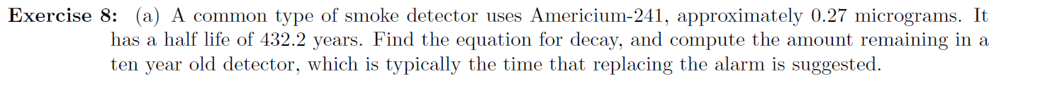 Exercise 8: (a) A common type of smoke detector uses Americium-241, approximately 0.27 micrograms. It
has a half life of 432.2 years. Find the equation for decay, and compute the amount remaining in a
ten year old detector, which is typically the time that replacing the alarm is suggested.
