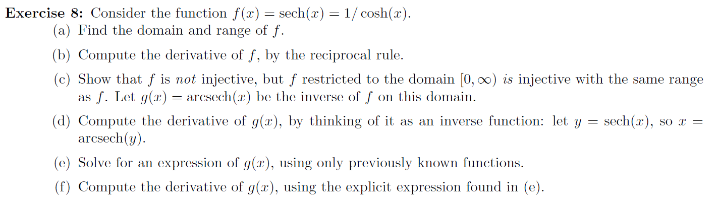 Exercise 8: Consider the function f(x) = sech(x) = 1/ cosh(x).
(a) Find the domain and range of f.
(b) Compute the derivative of f, by the reciprocal rule.
(c) Show that f is not injective, but f restricted to the domain [0, 0) is injective with the same range
as f. Let g(x)= arcsech(x) be the inverse of f on this domain.
(d) Compute the derivative of g(x), by thinking of it as an inverse function: let y
arcsech(y).
sech(x), so x =
(e) Solve for an expression of g(x), using only previously known functions.
(f) Compute the derivative of g(x), using the explicit expression found in (e).
