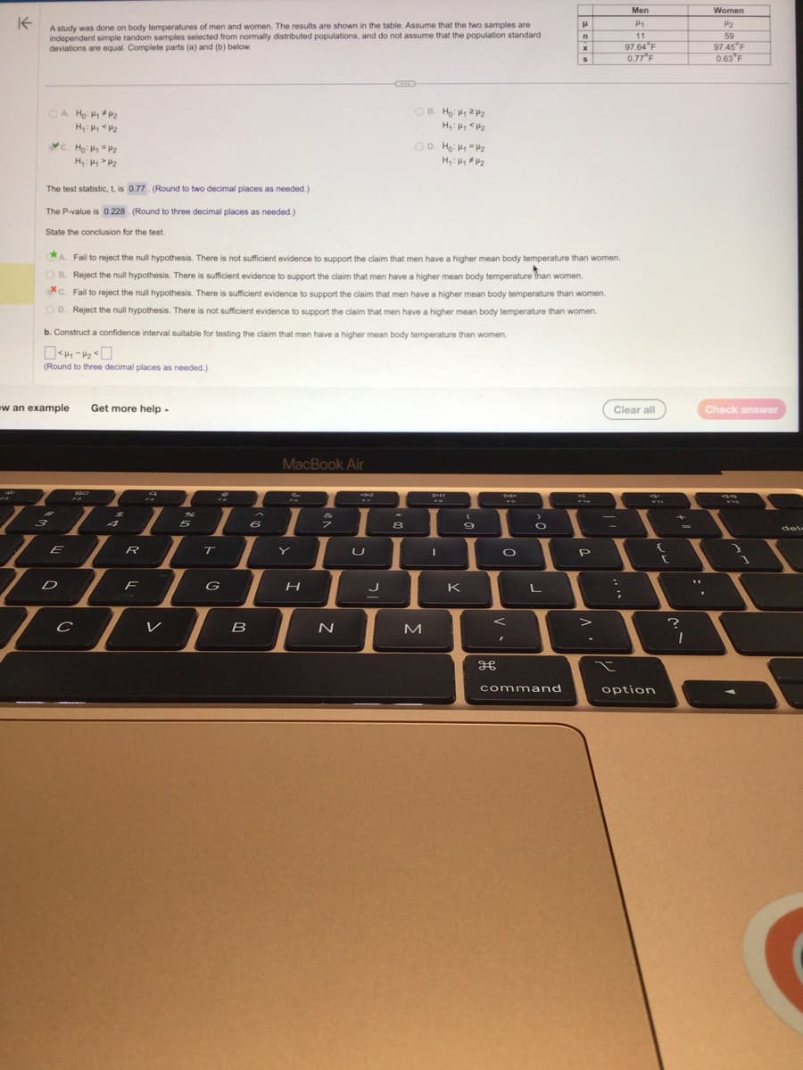 K
A study was done on body temperatures of men and women. The results are shown in the table. Assume that the two samples are
independent simple random samples selected from normally distributed populations, and do not assume that the population standard
deviations are equal. Complete parts (a) and (b) below.
H
1
OA. Ho: #₁ #₂
H₁: Hy <H₂
C. Ho: H₁ H₂
H₂: Hy > H₂
The test statistic, t, is 0.77 (Round to two decimal places as needed.)
The P-value is 0.228. (Round to three decimal places as needed.)
State the conclusion for the test.
b. Construct a confidence interval suitable for testing the claim that men have a higher mean body temperature than women.
<44-20
(Round to three decimal places as needed.)
w an example Get more help.
3
A. Fail to reject the null hypothesis. There is not sufficient evidence to support the claim that men have a higher mean body temperature than women.
OB. Reject the null hypothesis. There is sufficient evidence to support the claim that men have a higher mean body temperature than women.
Xc. Fail to reject the null hypothesis. There is sufficient evidence to support the claim that men have a higher mean body temperature than women.
OD. Reject the null hypothesis. There is not sufficient evidence to support the claim that men have a higher mean body temperature than women.
20
T
TER
D
с
4
F
V
96
5
T
1
G
B
6
MacBook Air
H
N
U
OB. Ho: ₁2₂
H₁: Hy <H₂
J
OD. Ho: H₁ H₂
H₁: Hy #4₂
8
M
D-II
I
K
(
9
P
H
O
F
>
O
L
H
n
command
x
S
19
P
>
:
Men
H₁
11
Clear all
;
97.64 F
0.77°F
option
{
[
+
=
?
1
Women
۳۶
59
97.45 F
0.63 F
Check answer
12
3
del