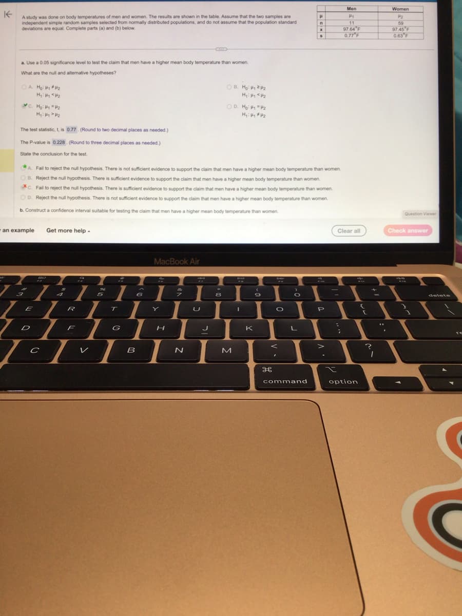 K
A study was done on body temperatures of men and women. The results are shown in the table. Assume that the two samples are
independent simple random samples selected from normally distributed populations, and do not assume that the population standard
deviations are equal. Complete parts (a) and (b) below.
a. Use a 0.05 significance level to test the claim that men have a higher mean body temperature than women.
What are the null and alternative hypotheses?
OA H₂: Hy #H₂
H₁: Hy <H₂
C. Ho: H₁ H₂
H₂: Hy > H₂
The test statistic, t, is 0.77 (Round to two decimal places as needed.)
The P-value is 0.228 (Round to three decimal places as needed.)
State the conclusion for the test.
an example Get more help.
BO
D
A. Fail to reject the null hypothesis. There is not sufficient evidence to support the claim that men have a higher mean body temperature than women.
OB. Reject the null hypothesis. There is sufficient evidence to support the claim that men have a higher mean body temperature than women.
*C. Fail to reject the null hypothesis. There is sufficient evidence to support the claim that men have a higher mean body temperature than women.
OD. Reject the null hypothesis. There is not sufficient evidence to support the claim that men have a higher mean body temperature than women.
b. Construct a confidence interval suitable for testing the claim that men have a higher mean body temperature than women.
1
E
1.
101FL
C
$
4
2
R
V
%6
5
1
T
G
B
6
MacBook Air
L
Y
H
&
A
N
U
J
OB. Ho: ₁22
H₁: Hy <H₂
o
8
OD. Ho: #₁ = ₂
H₁ H₂ #4₂
M
D-HI
I
K
(
9
H
De
O
"
2
O
L
command
H
n
X
S
T
H
P
>
:
x
Men
P₁
11
97.64 F
0.77°F
Clear all
option
{
[
?
I
F
Women
H₂
59
97.45°F
0.63°F
Question Viewer
Check answer
1
delete