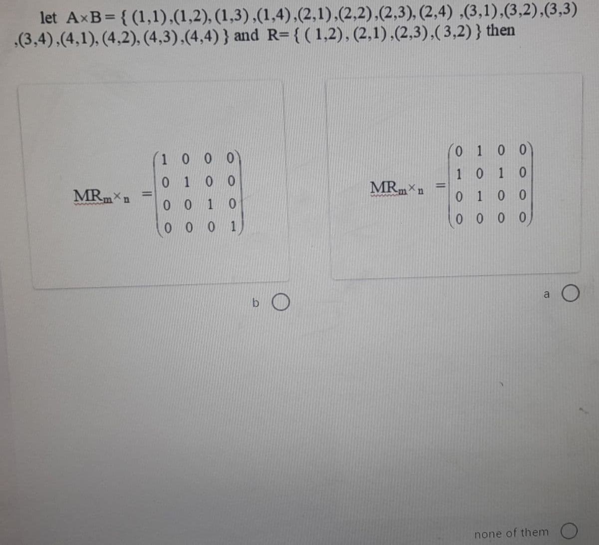 let AxB= { (1,1),(1,2), (1,3),(1,4),(2,1),(2,2),(2,3), (2,4) ,(3,1),(3,2),(3,3)
.(3,4),(4,1), (4,2), (4,3),(4,4)} and R= {(1,2), (2,1),(2,3),( 3,2)} then
(0 1 0 0
10 10
0 10 0
0 0 0 0
1 0 0
0 100
MRm n
MRm n
0 0 1
0.
0 0 0 1)
a O
none of them )
