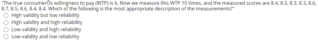 "The true consumerõs willingness to pay (WTP) is 6. Now we measure this WTP 10 times, and the measured scores are 8.4, 8.5, 8.3, 8.3, 8.6,
8.7, 8.5, 8.6, 8.4, 8.4. Which of the following is the most appropriate description of the measurements?"
O High validity but low reliability
O High validity and high reliability
O Low validity and high reliability
O Low validity and low reliability
