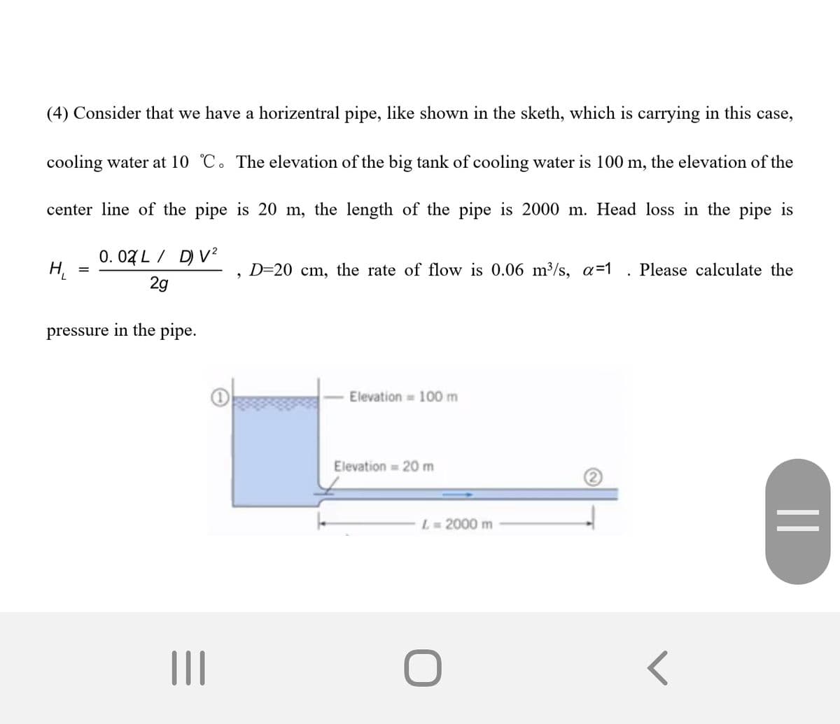 (4) Consider that we have a horizentral pipe, like shown in the sketh, which is carrying in this case,
cooling water at 10 °C. The elevation of the big tank of cooling water is 100 m, the elevation of the
center line of the pipe is 20 m, the length of the pipe is 2000 m. Head loss in the pipe is
0. 07 L / D) V?
H.
D=20 cm, the rate of flow is 0.0
a=1
ase calculate the
2g
pressure in the pipe.
Elevation = 100 m
Elevation = 20 m
L=2000 m
%3D
II
||
